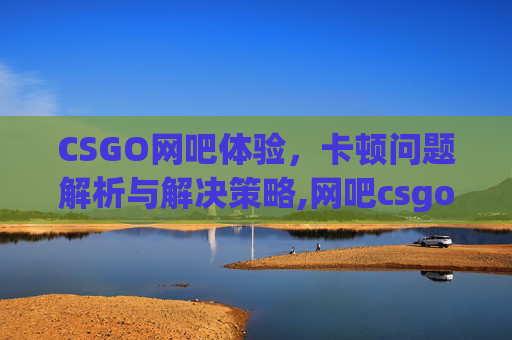CSGO网吧体验，卡顿问题解析与解决策略,网吧csgo闪退怎么解决