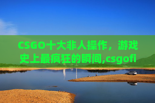 CSGO十大非人操作，游戏史上最疯狂的瞬间,csgofire