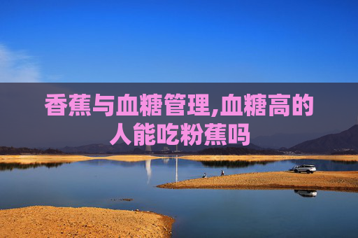 香蕉与血糖管理,血糖高的人能吃粉蕉吗
