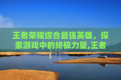 王者荣耀综合最强英雄，探索游戏中的终极力量,王者荣耀综合最强英雄是什么