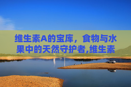维生素A的宝库，食物与水果中的天然守护者,维生素a的食物和水果排行榜