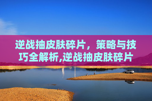 逆战抽皮肤碎片，策略与技巧全解析,逆战抽皮肤碎片在哪里抽