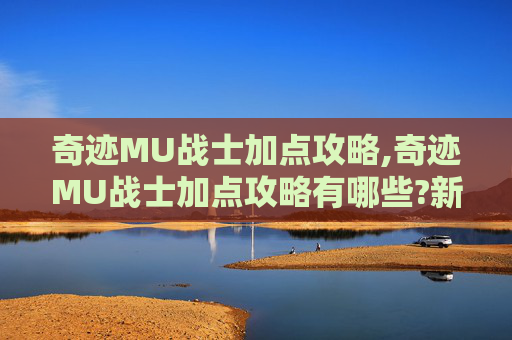 奇迹MU战士加点攻略,奇迹MU战士加点攻略有哪些?新手前期怎么加点升级最快?
