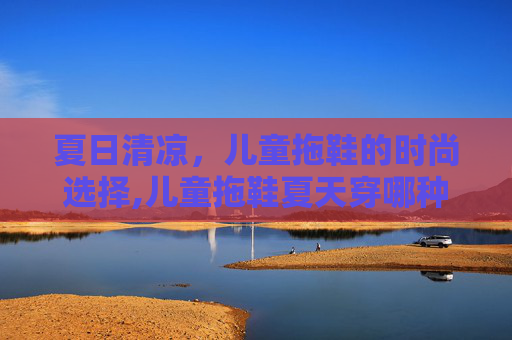 夏日清凉，儿童拖鞋的时尚选择,儿童拖鞋夏天穿哪种材质好