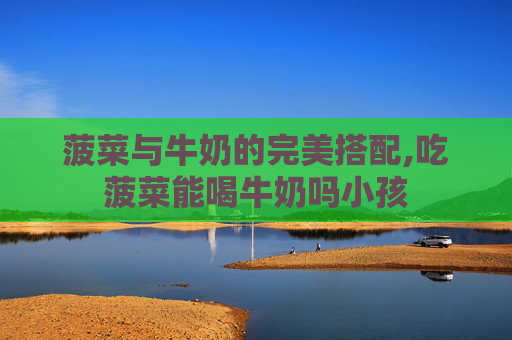 菠菜与牛奶的完美搭配,吃菠菜能喝牛奶吗小孩