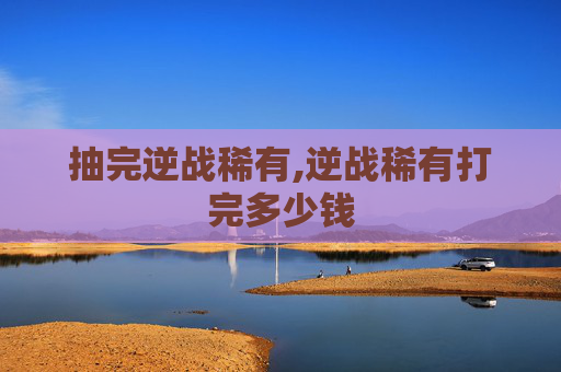 抽完逆战稀有,逆战稀有打完多少钱