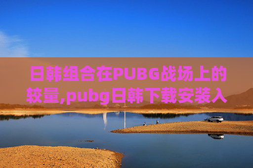 日韩组合在PUBG战场上的较量,pubg日韩下载安装入口正版