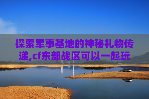 探索军事基地的神秘礼物传递,cf东部战区可以一起玩吗