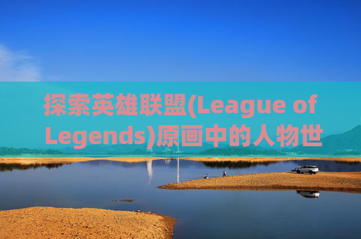探索英雄联盟(League of Legends)原画中的人物世界,lol人物原画线稿