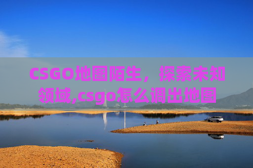 CSGO地图陌生，探索未知领域,csgo怎么调出地图