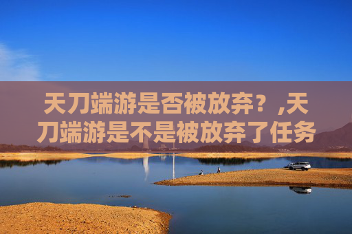 天刀端游是否被放弃？,天刀端游是不是被放弃了任务