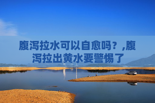 腹泻拉水可以自愈吗？,腹泻拉出黄水要警惕了