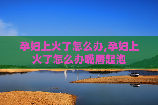 孕妇上火了怎么办,孕妇上火了怎么办嘴唇起泡