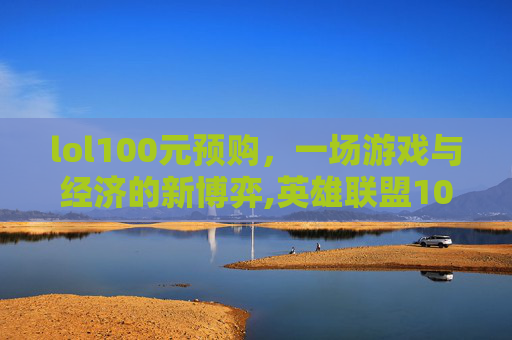 lol100元预购，一场游戏与经济的新博弈,英雄联盟10元抽皮肤活动地址