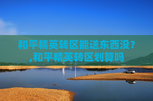 和平精英转区能送东西没？,和平精英转区划算吗