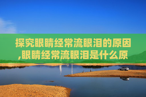 探究眼睛经常流眼泪的原因,眼睛经常流眼泪是什么原因,如何治疗