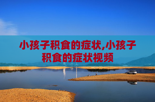 小孩子积食的症状,小孩子积食的症状视频