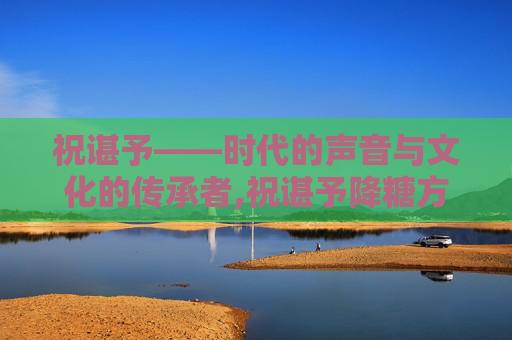 祝谌予——时代的声音与文化的传承者,祝谌予降糖方