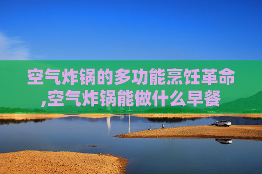 空气炸锅的多功能烹饪革命,空气炸锅能做什么早餐