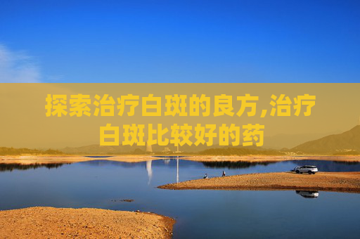 探索治疗白斑的良方,治疗白斑比较好的药
