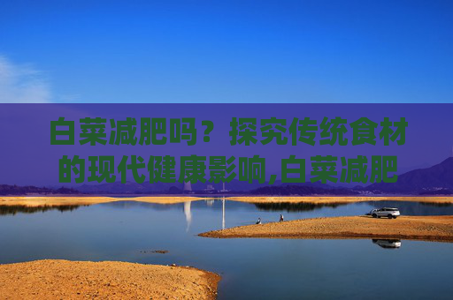 白菜减肥吗？探究传统食材的现代健康影响,白菜减肥吗?