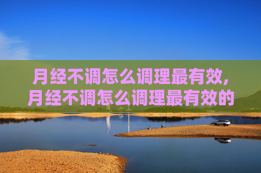 月经不调怎么调理最有效,月经不调怎么调理最有效的方法