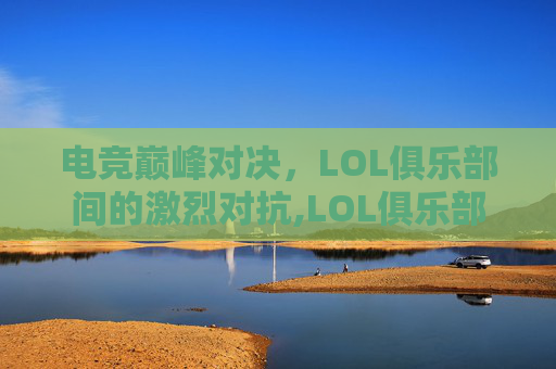 电竞巅峰对决，LOL俱乐部间的激烈对抗,LOL俱乐部