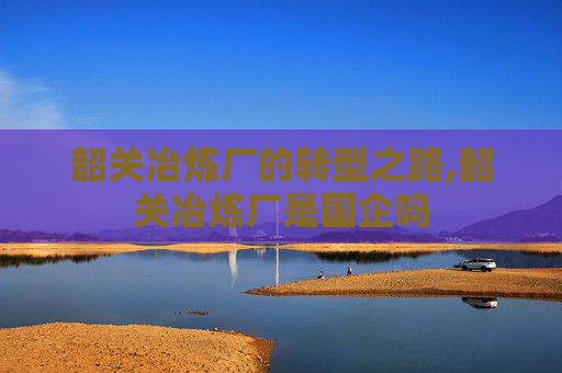韶关冶炼厂的转型之路,韶关冶炼厂是国企吗