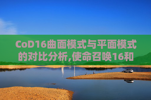 CoD16曲面模式与平面模式的对比分析,使命召唤16和21画面哪个好