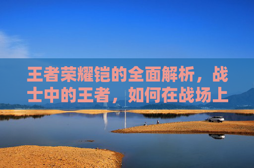 王者荣耀铠的全面解析，战士中的王者，如何在战场上所向披靡,王者荣耀铠的台词