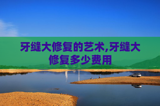 牙缝大修复的艺术,牙缝大修复多少费用