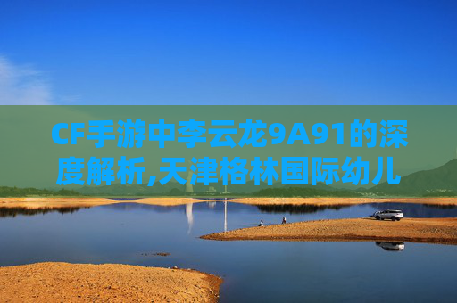 CF手游中李云龙9A91的深度解析,天津格林国际幼儿园学费