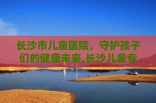长沙市儿童医院，守护孩子们的健康未来,长沙儿童专科医院