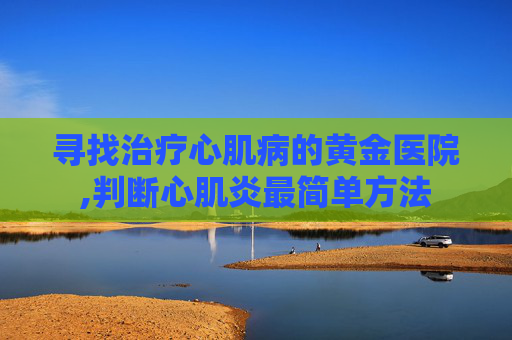 寻找治疗心肌病的黄金医院,判断心肌炎最简单方法