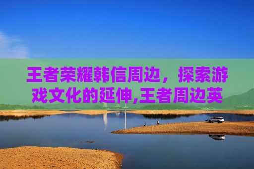 王者荣耀韩信周边，探索游戏文化的延伸,王者周边英雄韩信
