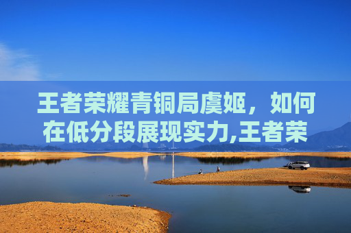 王者荣耀青铜局虞姬,如何在低分段展现实力,王者荣耀青铜局虞姬怎么玩 王者荣耀青铜局虞姬,如何在低分段展现实力,王者荣耀青铜局虞姬怎么玩