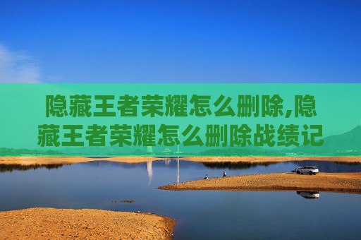 隐藏王者荣耀怎么删除,隐藏王者荣耀怎么删除战绩记录