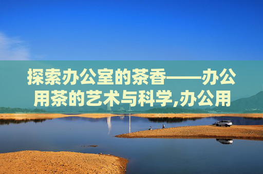探索办公室的茶香——办公用茶的艺术与科学,办公用茶计入什么科目