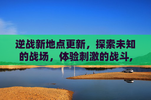 逆战新地点更新，探索未知的战场，体验刺激的战斗,逆战更新公告