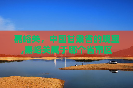 嘉峪关，中国甘肃省的瑰宝,嘉峪关属于哪个省市区