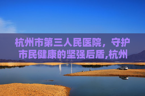 杭州市第三人民医院，守护市民健康的坚强后盾,杭州市第三人民医院官网