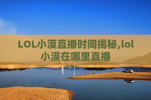 LOL小漠直播时间揭秘,lol小漠在哪里直播