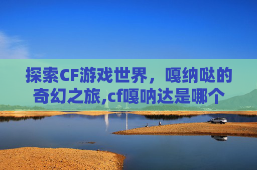 探索CF游戏世界，嘎纳哒的奇幻之旅,cf嘎呐达是哪个角色