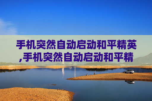 手机突然自动启动和平精英,手机突然自动启动和平精英怎么回事
