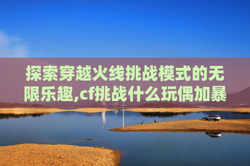 探索穿越火线挑战模式的无限乐趣,cf挑战什么玩偶加暴击