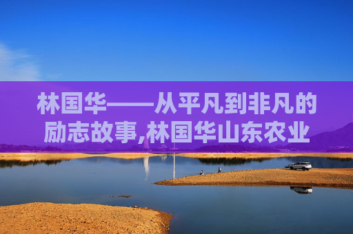 林国华——从平凡到非凡的励志故事,林国华山东农业厅