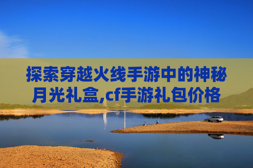 探索穿越火线手游中的神秘月光礼盒,cf手游礼包价格图表