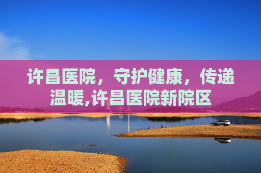 许昌医院，守护健康，传递温暖,许昌医院新院区