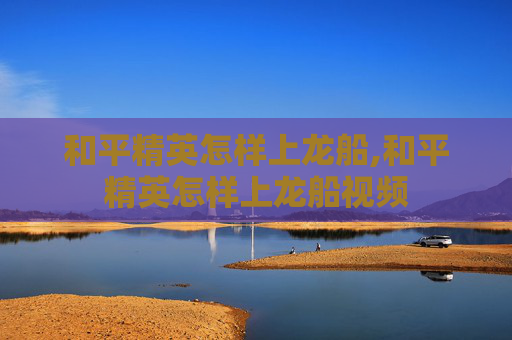 和平精英怎样上龙船,和平精英怎样上龙船视频