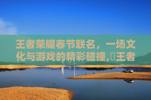 王者荣耀春节联名，一场文化与游戏的精彩碰撞,巜王者荣耀新春联动礼包活动